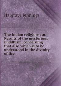 The Indian religions: or, Results of the mysterious Buddhism, concerning that also which is to be understood in the divinity of fire