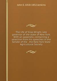 The life of Silas Wright, late governor of the state of New York. With an appendix, containing a selection from his speeches in the Senate of the . the New York State Agricultural Society