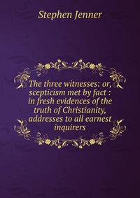 The three witnesses: or, scepticism met by fact : in fresh evidences of the truth of Christianity, addresses to all earnest inquirers