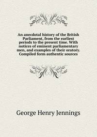 An anecdotal history of the British Parliament, from the earliest periods to the present time. With notices of eminent parliamentary men, and examples of their oratory. Compiled form authentic sources