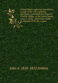 United States exploring expeditions: voyage of the U.S. exploring squadron, commanded by Captain Charles Wilkes, of the United States navy, in 1838, . discoveries made by Admiral D'Urville, Captai