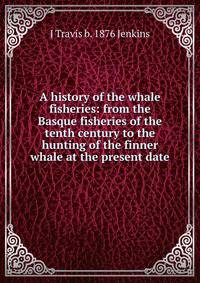 A history of the whale fisheries: from the Basque fisheries of the tenth century to the hunting of the finner whale at the present date