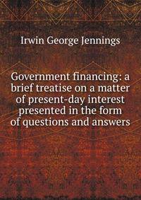 Government financing: a brief treatise on a matter of present-day interest presented in the form of questions and answers
