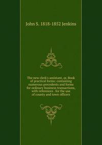 The new clerk's assistant, or, Book of practical forms: containing numerous precedents and forms for ordinary business transactions, with references . for the use of county and town officers