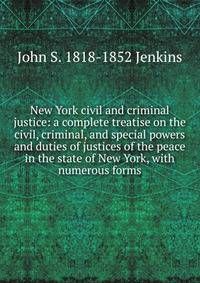 New York civil and criminal justice: a complete treatise on the civil, criminal, and special powers and duties of justices of the peace in the state of New York, with numerous forms