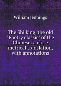The Shi king, the old "Poetry classic" of the Chinese: a close metrical translation, with annotations