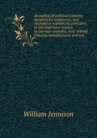 An outline of political economy, designed for seminaries, and intended to explain the principles of this important science, by familiar examples, and . mining industry, manufactures, and inte
