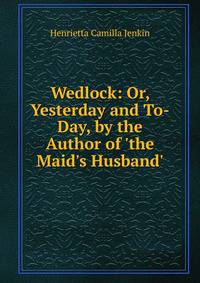 Wedlock: Or, Yesterday and To-Day, by the Author of 'the Maid's Husband'.
