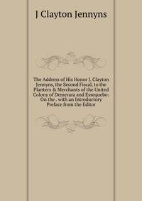The Address of His Honor J. Clayton Jennyns, the Second Fiscal, to the Planters &amp; Merchants of the United Colony of Demerara and Essequebo: On the . with an Introductory Preface from the Editor