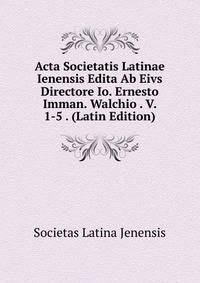Acta Societatis Latinae Ienensis Edita Ab Eivs Directore Io. Ernesto Imman. Walchio . V. 1-5 . (Latin Edition)