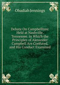 Debate On Campbellism: Held at Nashville, Tennessee. in Which the Principles of Alexander Campbell Are Confuted, and His Conduct Examined
