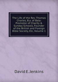 The Life of the Rev. Thomas Charles, B.a. of Bala: Promotor of Charity &amp; Sunday Schools, Founder of the British and Foreign Bible Society, Etc, Volume 1