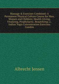 Massage &amp; Exercises Combined: A Permanent Physical Culture Course for Men, Women and Children; Health-Giving, Vitalizing, Prophylactic, Beautifying; a . Indian Yogis Concentration Exercises Combin