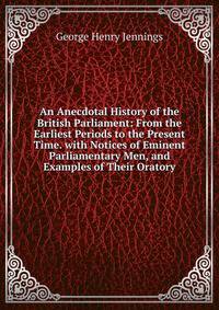 An Anecdotal History of the British Parliament: From the Earliest Periods to the Present Time. with Notices of Eminent Parliamentary Men, and Examples of Their Oratory