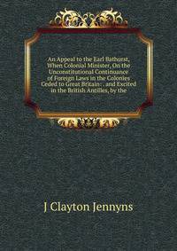An Appeal to the Earl Bathurst, When Colonial Minister, On the Unconstitutional Continuance of Foreign Laws in the Colonies Ceded to Great Britain: . and Excited in the British Antilles, by the