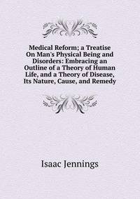 Medical Reform; a Treatise On Man's Physical Being and Disorders: Embracing an Outline of a Theory of Human Life, and a Theory of Disease, Its Nature, Cause, and Remedy