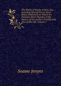 The Works of Soame Jenyns, Esq. .: Including Several Pieces Never Before Published. to Which Are Prefixed, Short Sketches of the History of the Author's Family, and Also of His Life, Volume 1