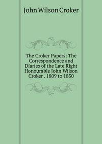 The Croker Papers: The Correspondence and Diaries of the Late Right Honourable John Wilson Croker . 1809 to 1830