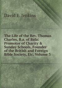 The Life of the Rev. Thomas Charles, B.a. of Bala: Promotor of Charity &amp; Sunday Schools, Founder of the British and Foreign Bible Society, Etc, Volume 3