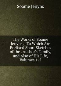 The Works of Soame Jenyns .: To Which Are Prefixed Short Sketches of the . Author's Family, and Also of His Life, Volumes 1-2