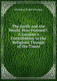 The Earth and the World. How Formed?: A Layman's Contribution to the Religious Though of the Times