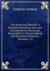 The Historical Record: A Monthly Periodical Devoted Exclusively to Historical, Biographical, Chronological and Statistical Matters, Volumes 5-6