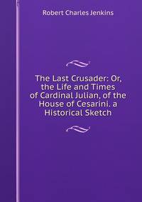 The Last Crusader: Or, the Life and Times of Cardinal Julian, of the House of Cesarini. a Historical Sketch
