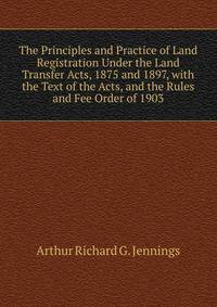 The Principles and Practice of Land Registration Under the Land Transfer Acts, 1875 and 1897, with the Text of the Acts, and the Rules and Fee Order of 1903