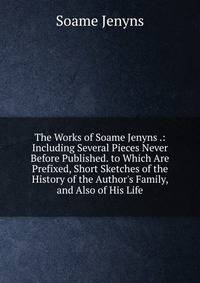 The Works of Soame Jenyns .: Including Several Pieces Never Before Published. to Which Are Prefixed, Short Sketches of the History of the Author's Family, and Also of His Life