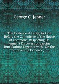The Evidence at Large, As Laid Before the Committee of the House of Commons, Respecting Dr. Jenner'S Discovery of Vaccine Inoculation: Together with . On the Contravening Evidence, Etc