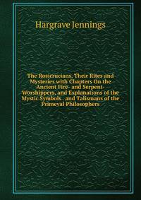 The Rosicrucians, Their Rites and Mysteries with Chapters On the Ancient Fire- and Serpent-Worshippers, and Explanations of the Mystic Symbols . and Talismans of the Primeval Philosophers