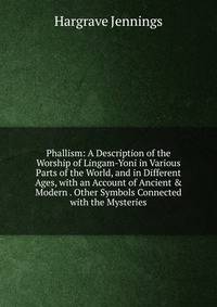 Phallism: A Description of the Worship of Lingam-Yoni in Various Parts of the World, and in Different Ages, with an Account of Ancient &amp; Modern . Other Symbols Connected with the Mysteries
