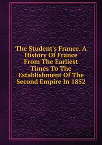 The Student's France. A History Of France From The Earliest Times To The Establishment Of The Second Empire In 1852