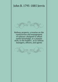 Railway property, a treatise on the construction and management of railways: designed to afford useful knowledge, in a popular style, to the holders . as to railway managers, officers, and agents
