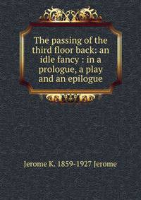 The passing of the third floor back: an idle fancy : in a prologue, a play and an epilogue