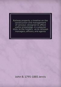 Railway property; a treatise on the construction and management of railways: designed to afford useful knowledge, in a popular style, to the holders . as to railways managers, officers, and agents