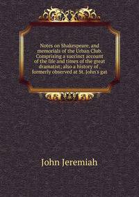 Notes on Shakespeare, and memorials of the Urban Club. Comprising a succinct account of the life and times of the great dramatist; also a history of . formerly observed at St. John's gat