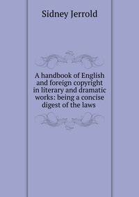 A handbook of English and foreign copyright in literary and dramatic works: being a concise digest of the laws .