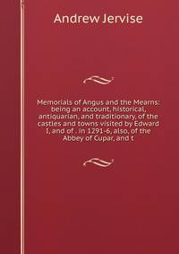 Memorials of Angus and the Mearns: being an account, historical, antiquarian, and traditionary, of the castles and towns visited by Edward I, and of . in 1291-6, also, of the Abbey of Cupar, and t