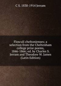 Flosculi cheltonienses; a selection from the Cheltenham college prize poems, 1846-1866; ed. by Charles S. Jerram and Theodore W. James (Latin Edition)
