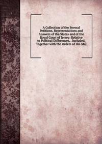 A Collection of the Several Petitions, Representations and Answers of the States and of the Royal Court of Jersey: Relative to Political Differences, . Included, Together with the Orders of His Maj