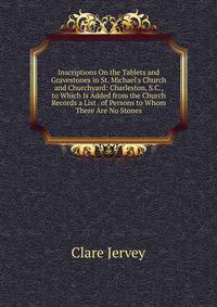 Inscriptions On the Tablets and Gravestones in St. Michael's Church and Churchyard: Charleston, S.C., to Which Is Added from the Church Records a List . of Persons to Whom There Are No Stones