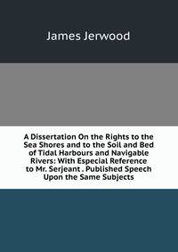 A Dissertation On the Rights to the Sea Shores and to the Soil and Bed of Tidal Harbours and Navigable Rivers: With Especial Reference to Mr. Serjeant . Published Speech Upon the Same Subjects