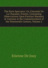The Paris Spectator: Or, L'hermite De La Chauss?e-D'antin. Containing Observations Upon Parisian Manners &amp; Customs at the Commencement of the Nineteenth Century, Volume 2