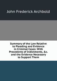 Summary of the Law Relative to Pleading and Evidence in Criminal Cases: With Precedents of Indictments, &amp;c. and the Evidence Necessary to Support Them