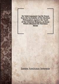 No Valid Argument Can Be Drawn from the Incredulity of the Heathen Philosophers Against the Truth of the Christian Religion, an Essay Which Obtained the Norrisian Medal