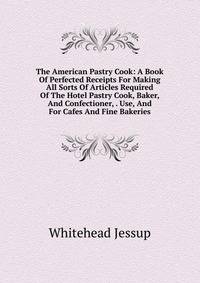 The American Pastry Cook: A Book Of Perfected Receipts For Making All Sorts Of Articles Required Of The Hotel Pastry Cook, Baker, And Confectioner, . Use, And For Cafes And Fine Bakeries