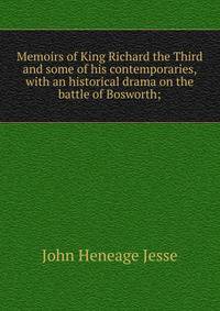 Memoirs of King Richard the Third and some of his contemporaries, with an historical drama on the battle of Bosworth;