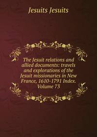 The Jesuit relations and allied documents: travels and explorations of the Jesuit missionaries in New France, 1610-1791 Index. Volume 73