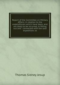 Report of the Committee on Military Affairs: in relation to the expenditures which have been, and are likely to be incurred, in fitting out and . connected with the said expedition; to